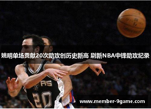 姚明单场贡献20次助攻创历史新高 刷新NBA中锋助攻纪录