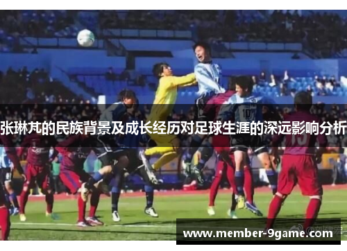 张琳芃的民族背景及成长经历对足球生涯的深远影响分析