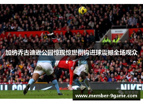加纳乔古迪逊公园惊现惊世倒钩进球震撼全场观众