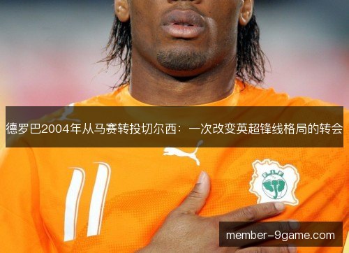 德罗巴2004年从马赛转投切尔西:一次改变英超锋线格局的转会 德罗巴2004年从马赛转投切尔西:一次改变英超锋线格局的转会